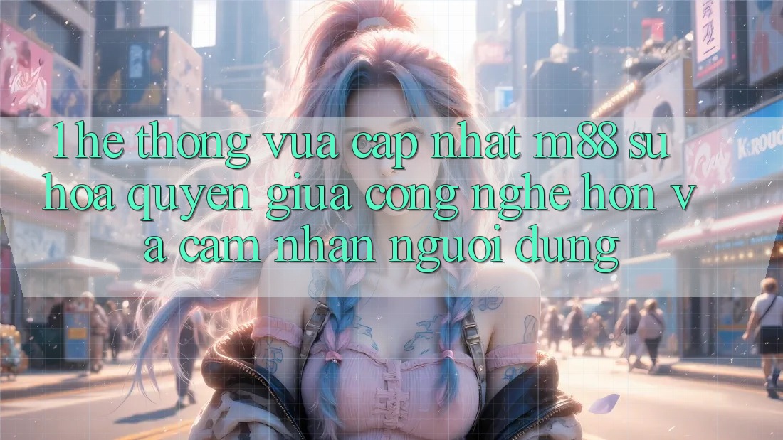 1. Hệ thống Vừa cập nhật M88: Sự Hòa quyện Giữa Công Nghệ Hơn Và Cảm nhận Người Dùng