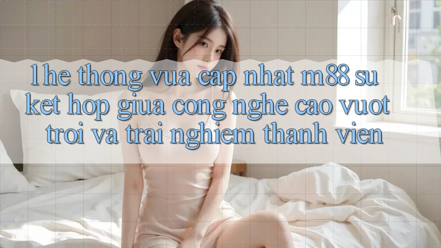 1. Hệ thống Vừa cập nhật M88: Sự Kết hợp Giữa Công Nghệ Cao vượt trội Và Trải nghiệm Thành viên