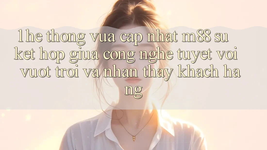 1. Hệ thống Vừa cập nhật M88: Sự Kết Hợp Giữa Công Nghệ Tuyệt vời vượt trội Và Nhận thấy Khách hàng