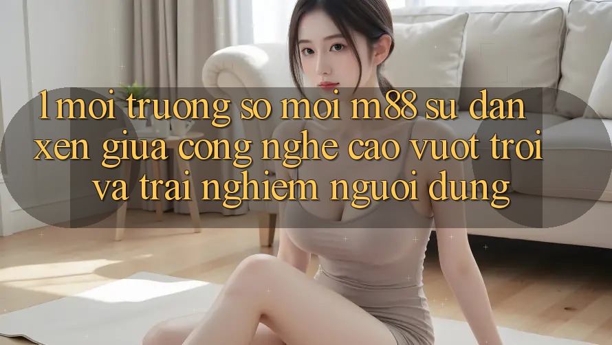 1. Môi trường số Mới M88: Sự Đan xen Giữa Công Nghệ Cao vượt trội Và Trải Nghiệm Người Dùng