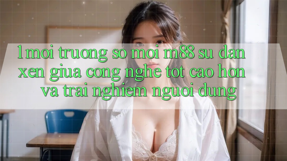 1. Môi trường số Mới M88: Sự Đan xen Giữa Công Nghệ Tốt cao hơn Và Trải Nghiệm Người Dùng