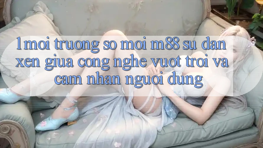 1. Môi trường số Mới M88: Sự Đan xen Giữa Công Nghệ Vượt Trội Và Cảm nhận Người Dùng