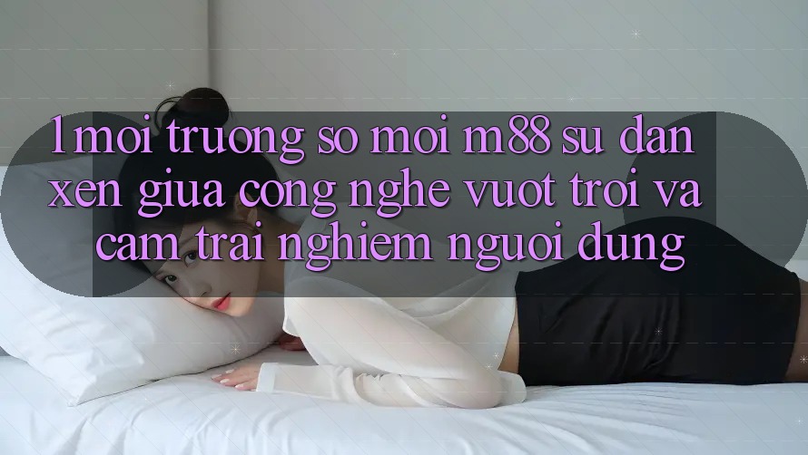 1. Môi trường số Mới M88: Sự Đan xen Giữa Công Nghệ Vượt Trội Và Cảm trải nghiệm Người Dùng