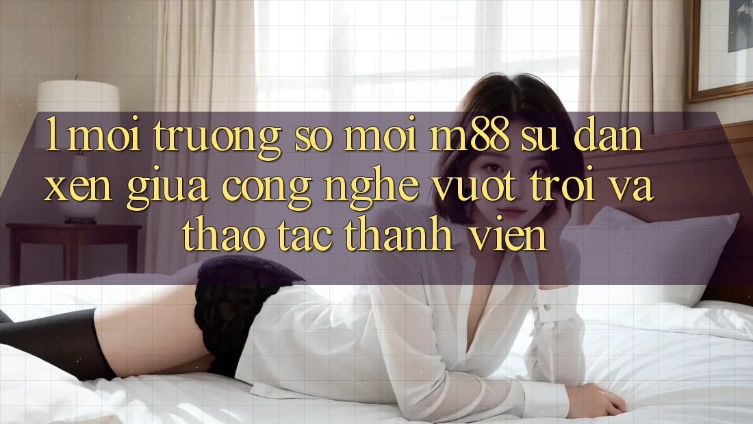 1. Môi trường số Mới M88: Sự Đan xen Giữa Công Nghệ Vượt Trội Và Thao tác Thành viên
