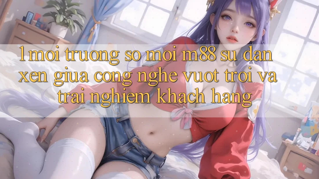 1. Môi trường số Mới M88: Sự Đan xen Giữa Công Nghệ Vượt Trội Và Trải nghiệm Khách hàng