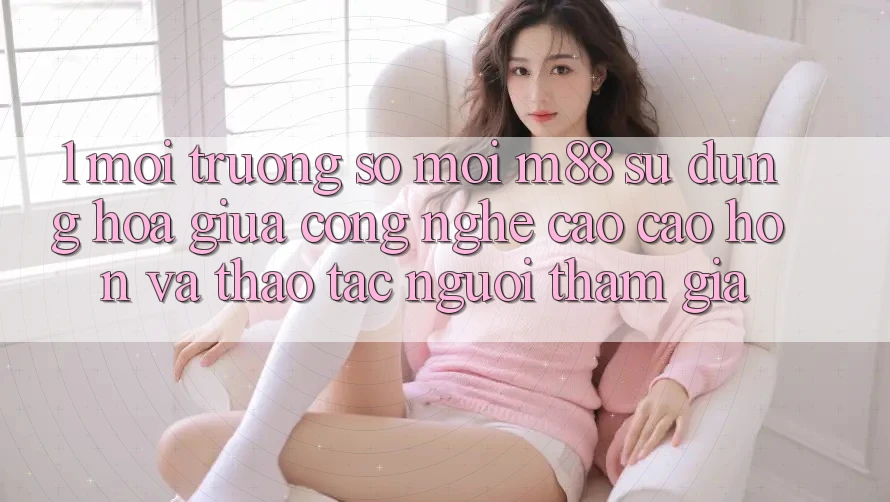 1. Môi trường số Mới M88: Sự Dung hòa Giữa Công Nghệ Cao cao hơn Và Thao tác Người tham gia