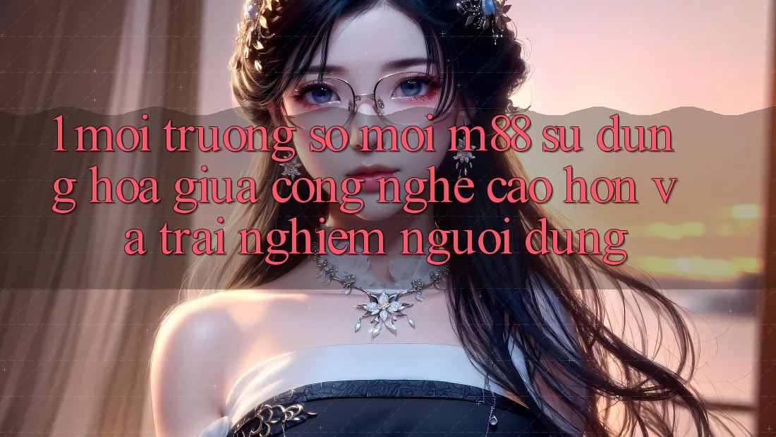 1. Môi trường số Mới M88: Sự Dung hòa Giữa Công Nghệ Cao hơn Và Trải Nghiệm Người Dùng