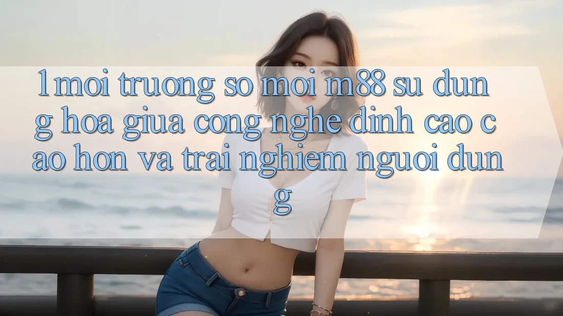 1. Môi trường số Mới M88: Sự Dung hòa Giữa Công Nghệ Đỉnh cao cao hơn Và Trải nghiệm Người Dùng