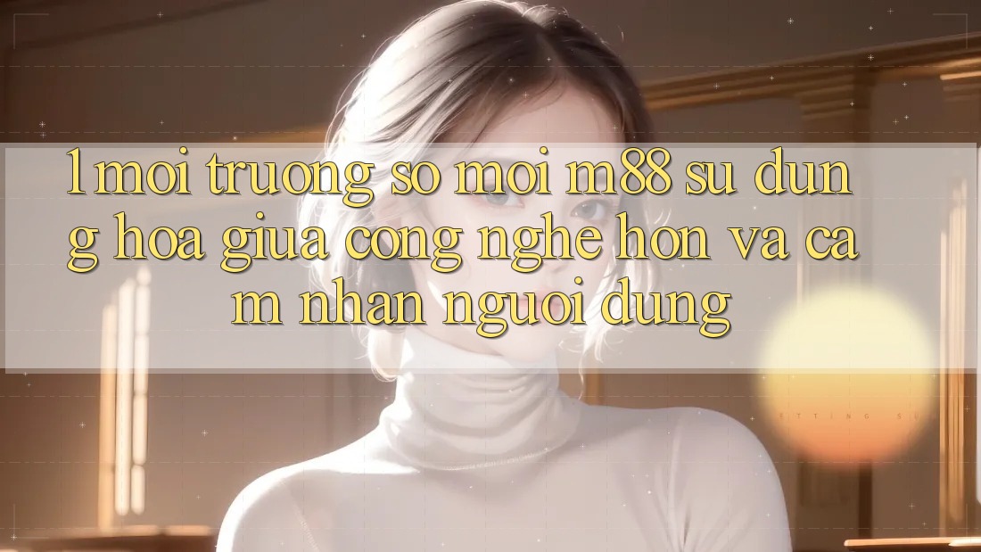 1. Môi trường số Mới M88: Sự Dung hòa Giữa Công Nghệ Hơn Và Cảm nhận Người Dùng