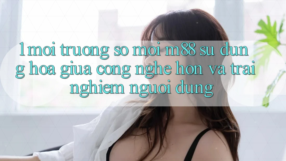 1. Môi trường số Mới M88: Sự Dung hòa Giữa Công Nghệ Hơn Và Trải Nghiệm Người Dùng