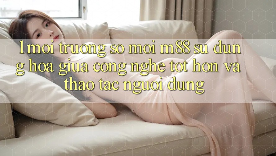 1. Môi trường số Mới M88: Sự Dung hòa Giữa Công Nghệ Tốt hơn Và Thao tác Người Dùng
