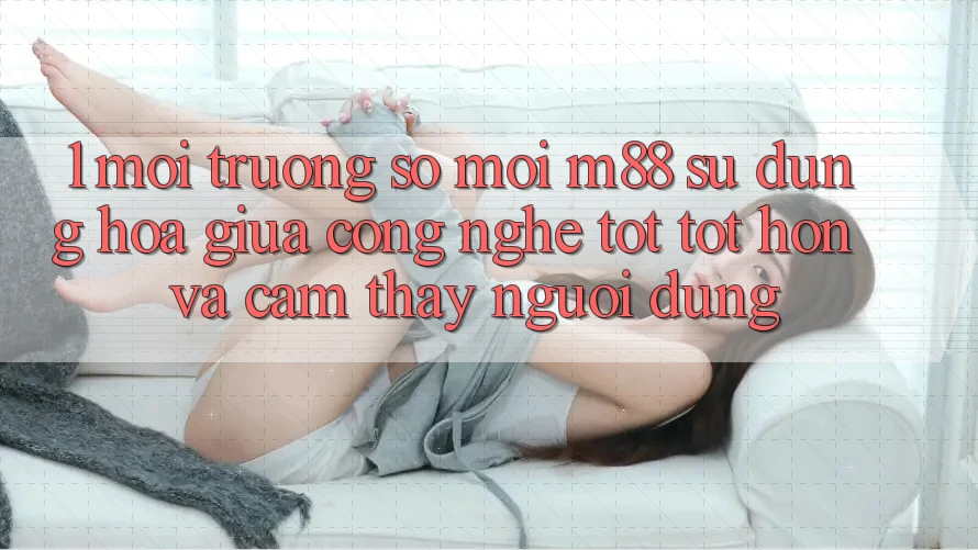 1. Môi trường số Mới M88: Sự Dung hòa Giữa Công Nghệ Tốt tốt hơn Và Cảm thấy Người Dùng