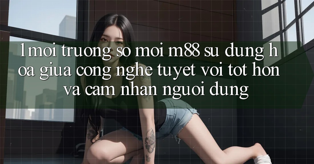 1. Môi trường số Mới M88: Sự Dung hòa Giữa Công Nghệ Tuyệt vời tốt hơn Và Cảm nhận Người Dùng