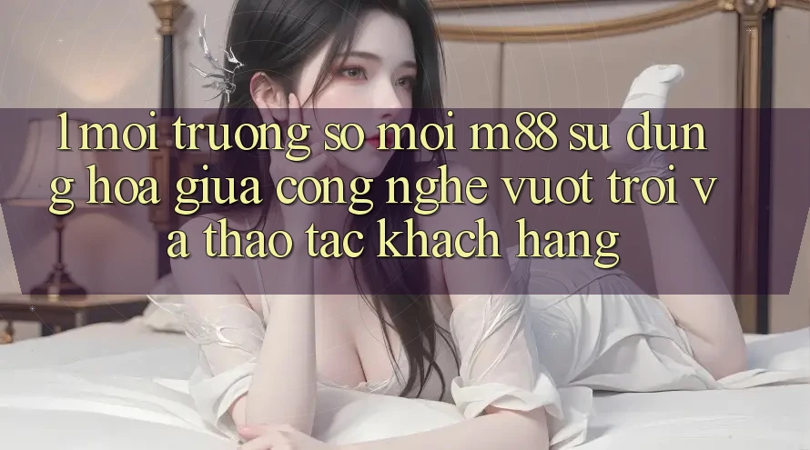 1. Môi trường số Mới M88: Sự Dung hòa Giữa Công Nghệ Vượt trội Và Thao tác Khách hàng