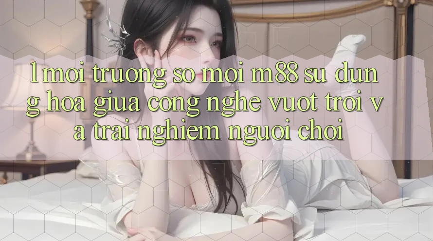 1. Môi trường số Mới M88: Sự Dung hòa Giữa Công Nghệ Vượt Trội Và Trải nghiệm Người chơi