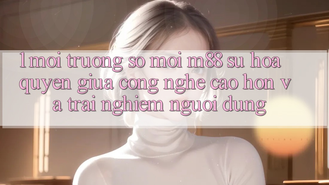 1. Môi trường số Mới M88: Sự Hòa quyện Giữa Công Nghệ Cao hơn Và Trải Nghiệm Người Dùng