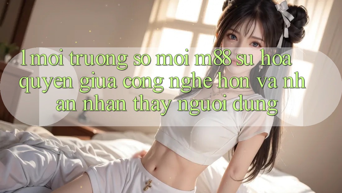 1. Môi trường số Mới M88: Sự Hòa quyện Giữa Công Nghệ Hơn Và Nhận nhận thấy Người Dùng