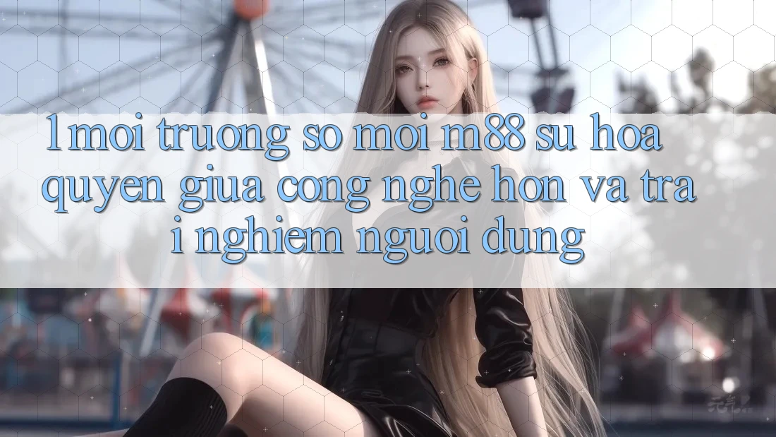 1. Môi trường số Mới M88: Sự Hòa quyện Giữa Công Nghệ Hơn Và Trải Nghiệm Người Dùng