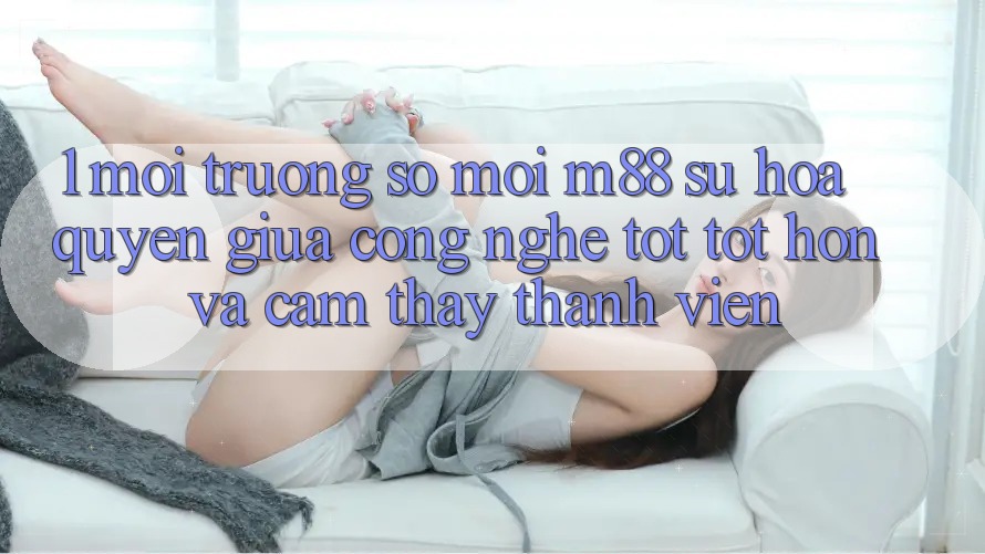 1. Môi trường số Mới M88: Sự Hòa quyện Giữa Công Nghệ Tốt tốt hơn Và Cảm thấy Thành viên