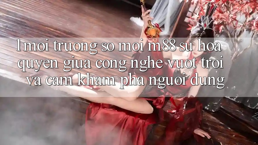 1. Môi trường số Mới M88: Sự Hòa quyện Giữa Công Nghệ Vượt Trội Và Cảm khám phá Người Dùng