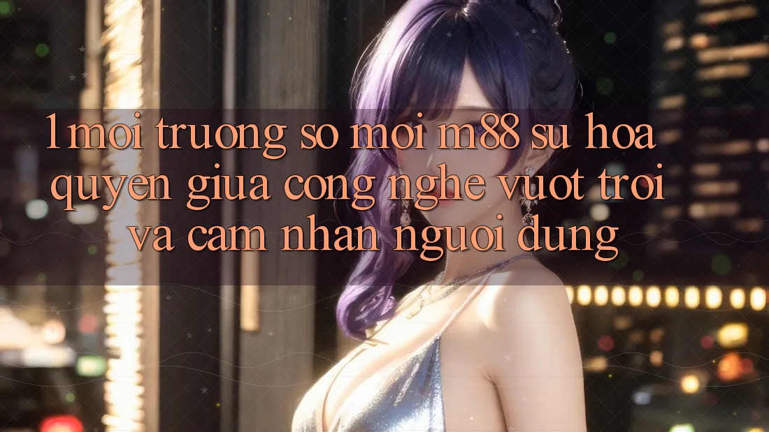1. Môi trường số Mới M88: Sự Hòa quyện Giữa Công Nghệ Vượt trội Và Cảm nhận Người Dùng