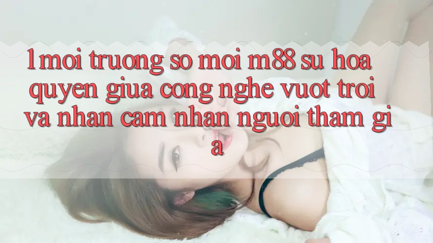 1. Môi trường số Mới M88: Sự Hòa quyện Giữa Công Nghệ Vượt Trội Và Nhận cảm nhận Người tham gia