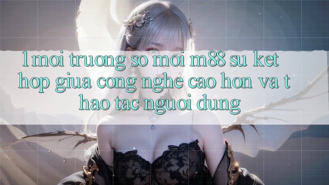 1. Môi trường số Mới M88: Sự Kết Hợp Giữa Công Nghệ Cao hơn Và Thao tác Người Dùng