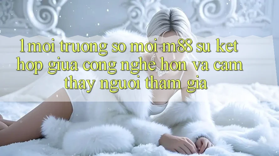 1. Môi trường số Mới M88: Sự Kết Hợp Giữa Công Nghệ Hơn Và Cảm thấy Người tham gia