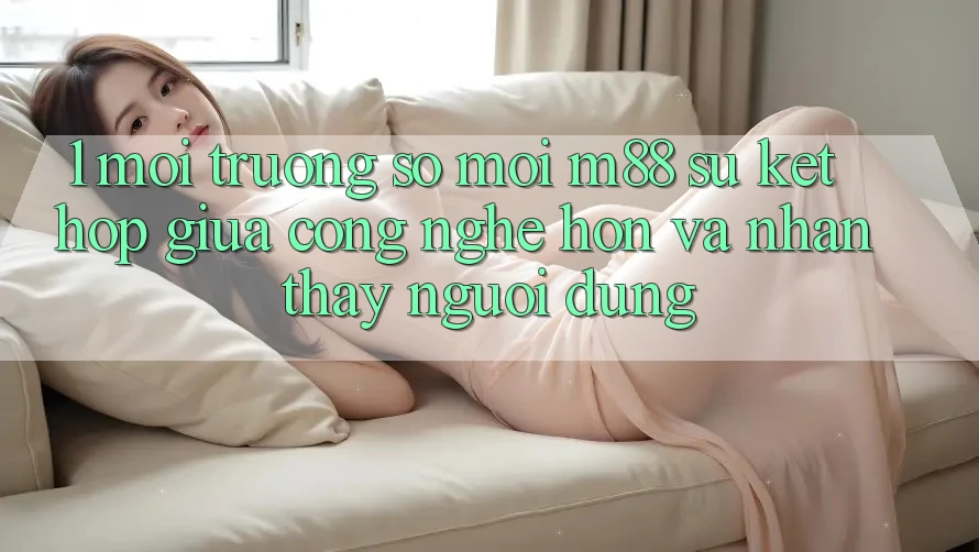 1. Môi trường số Mới M88: Sự Kết Hợp Giữa Công Nghệ Hơn Và Nhận thấy Người Dùng