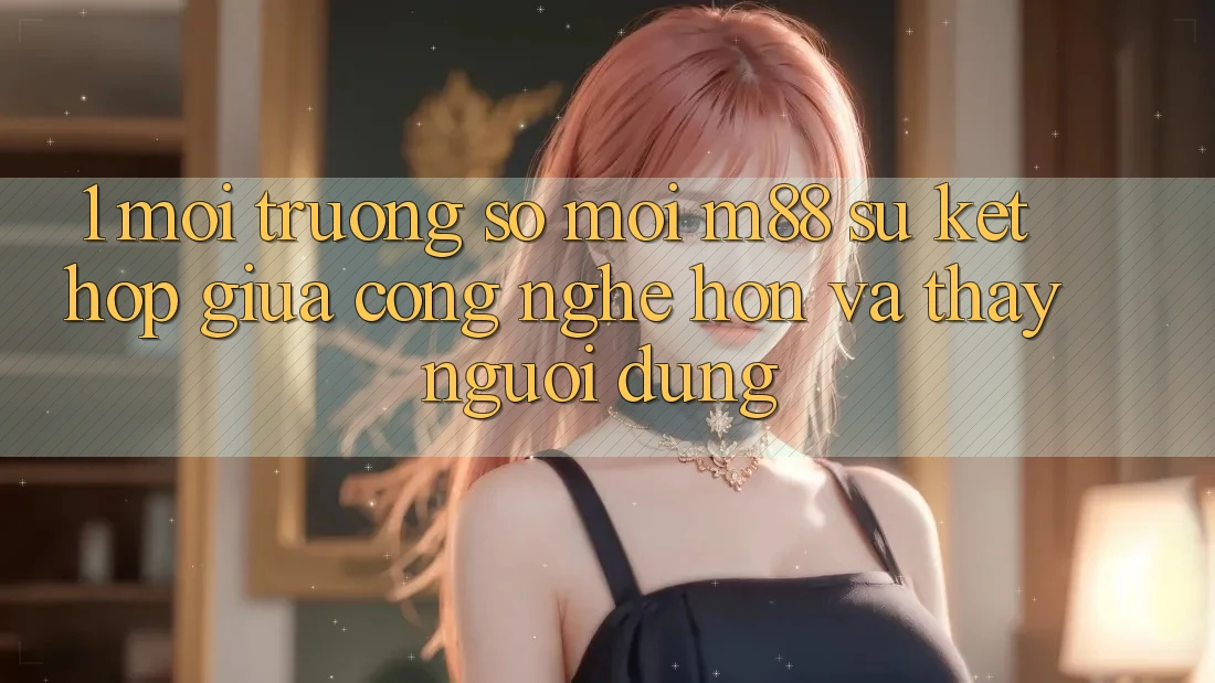 1. Môi trường số Mới M88: Sự Kết Hợp Giữa Công Nghệ Hơn Và Thấy Người Dùng