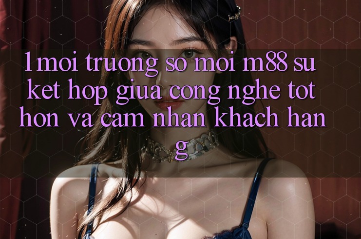 1. Môi trường số Mới M88: Sự Kết hợp Giữa Công Nghệ Tốt hơn Và Cảm nhận Khách hàng