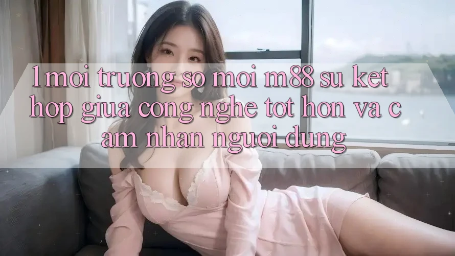 1. Môi trường số Mới M88: Sự Kết hợp Giữa Công Nghệ Tốt hơn Và Cảm nhận Người Dùng