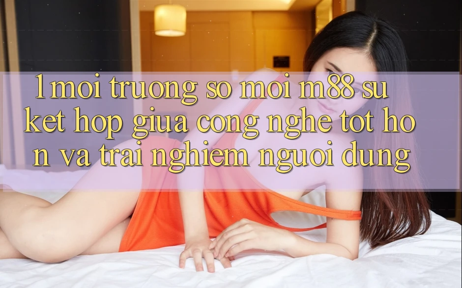 1. Môi trường số Mới M88: Sự Kết Hợp Giữa Công Nghệ Tốt hơn Và Trải Nghiệm Người Dùng