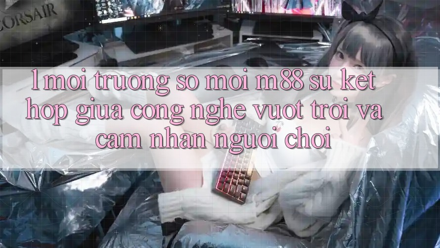 1. Môi trường số Mới M88: Sự Kết hợp Giữa Công Nghệ Vượt Trội Và Cảm nhận Người chơi