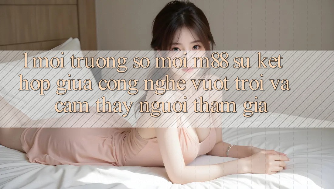 1. Môi trường số Mới M88: Sự Kết Hợp Giữa Công Nghệ Vượt trội Và Cảm thấy Người tham gia