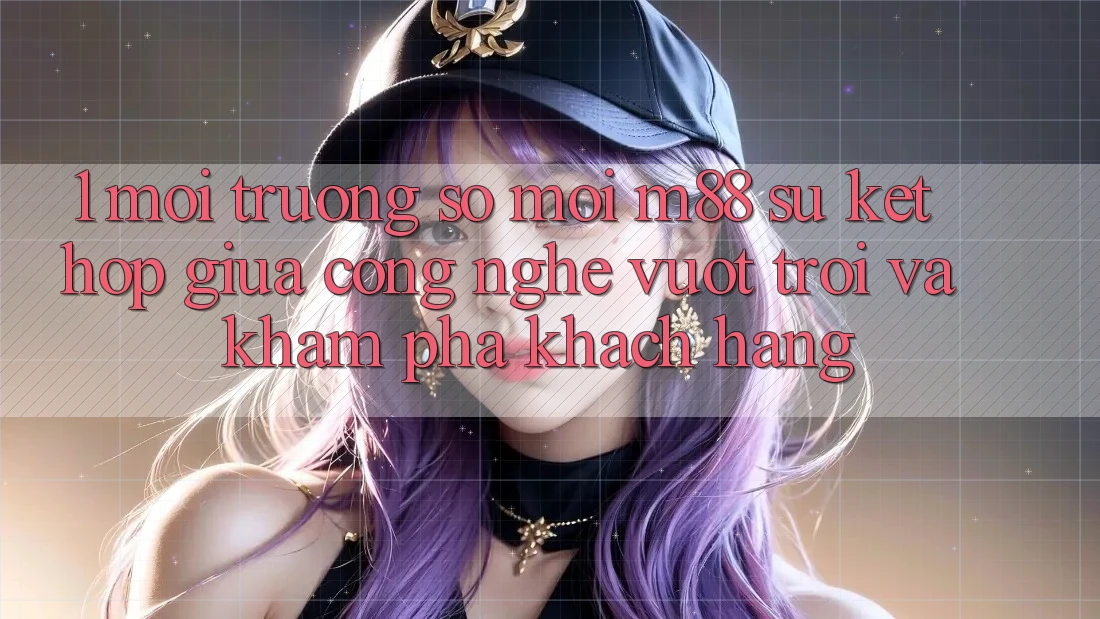 1. Môi trường số Mới M88: Sự Kết Hợp Giữa Công Nghệ Vượt Trội Và Khám phá Khách hàng
