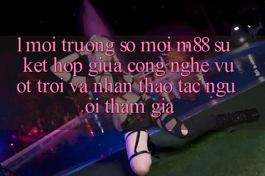 1. Môi trường số Mới M88: Sự Kết Hợp Giữa Công Nghệ Vượt trội Và Nhận thao tác Người tham gia
