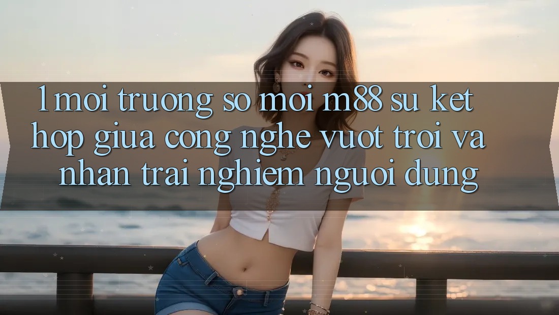 1. Môi trường số Mới M88: Sự Kết Hợp Giữa Công Nghệ Vượt Trội Và Nhận trải nghiệm Người Dùng