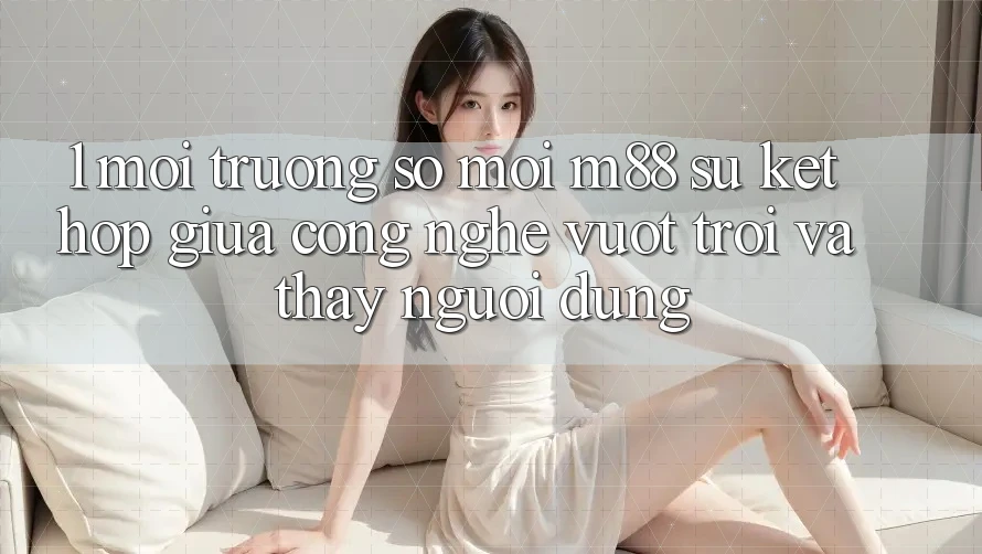 1. Môi trường số Mới M88: Sự Kết Hợp Giữa Công Nghệ Vượt Trội Và Thấy Người Dùng