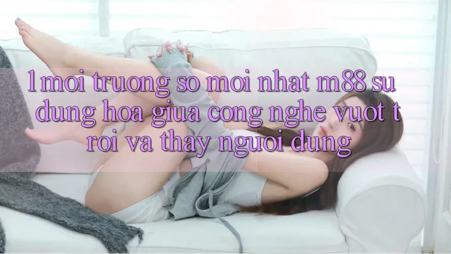 1. Môi trường số Mới nhất M88: Sự Dung hòa Giữa Công Nghệ Vượt Trội Và Thấy Người Dùng
