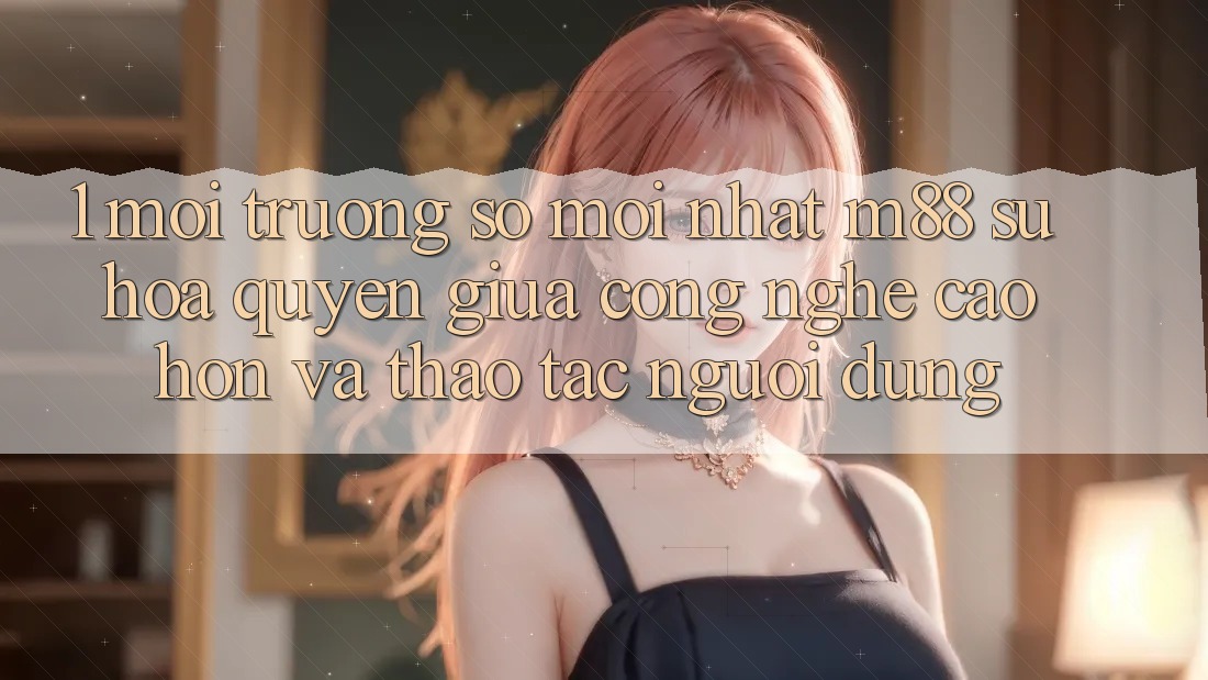 1. Môi trường số Mới nhất M88: Sự Hòa quyện Giữa Công Nghệ Cao hơn Và Thao tác Người Dùng