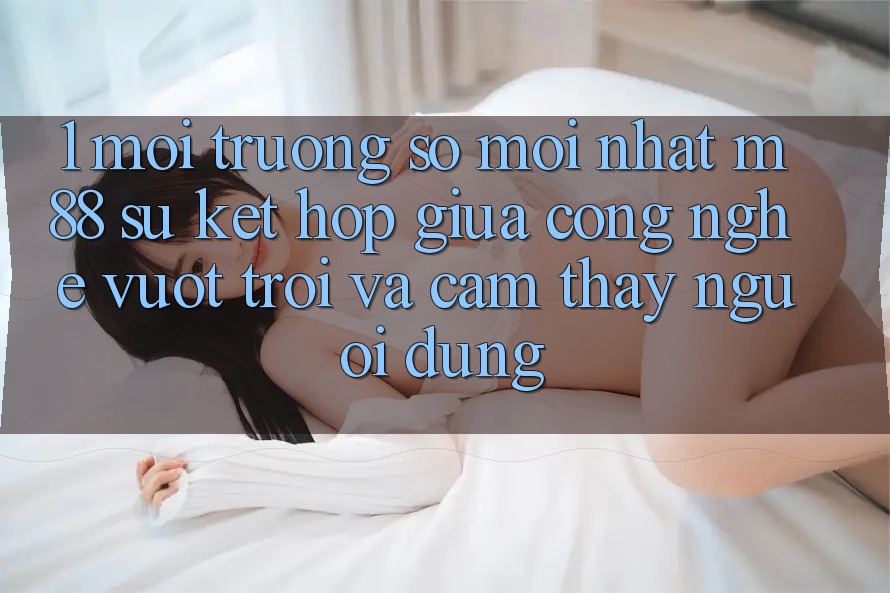 1. Môi trường số Mới nhất M88: Sự Kết Hợp Giữa Công Nghệ Vượt Trội Và Cảm thấy Người Dùng