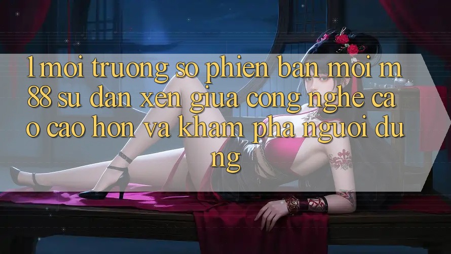 1. Môi trường số Phiên bản mới M88: Sự Đan xen Giữa Công Nghệ Cao cao hơn Và Khám phá Người Dùng