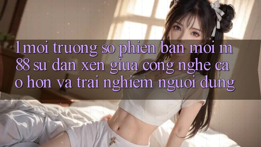 1. Môi trường số Phiên bản mới M88: Sự Đan xen Giữa Công Nghệ Cao hơn Và Trải nghiệm Người Dùng