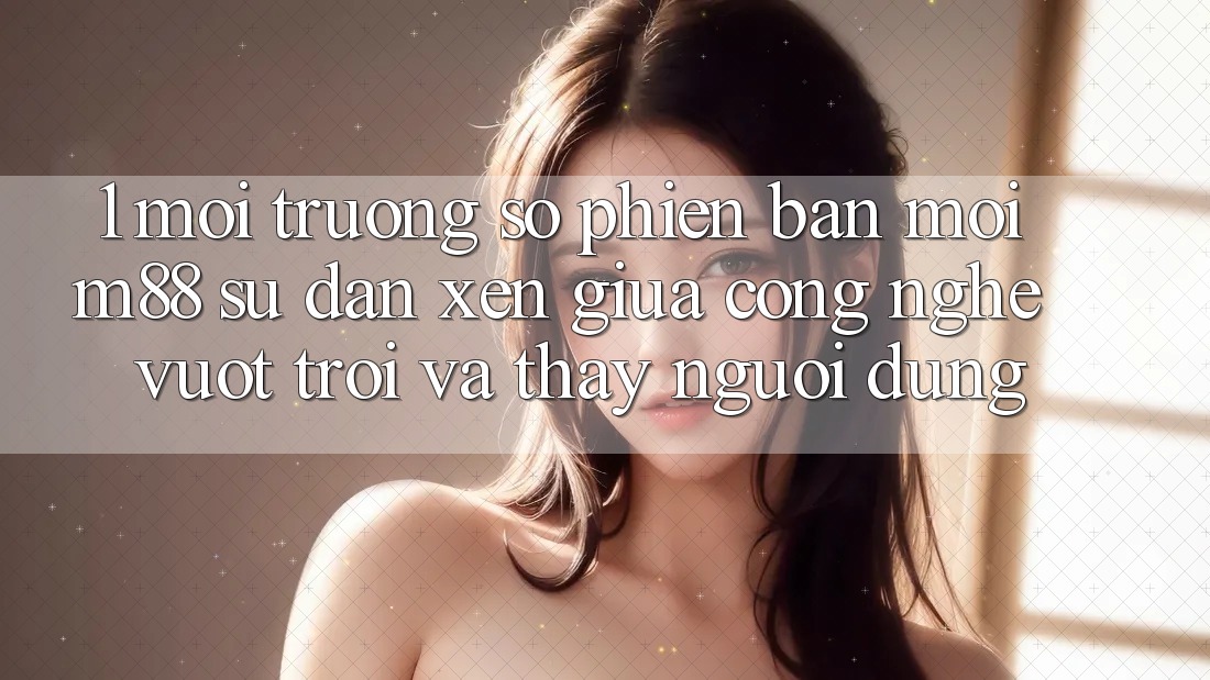 1. Môi trường số Phiên bản mới M88: Sự Đan xen Giữa Công Nghệ Vượt Trội Và Thấy Người Dùng