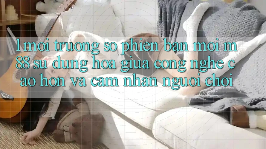 1. Môi trường số Phiên bản mới M88: Sự Dung hòa Giữa Công Nghệ Cao hơn Và Cảm nhận Người chơi