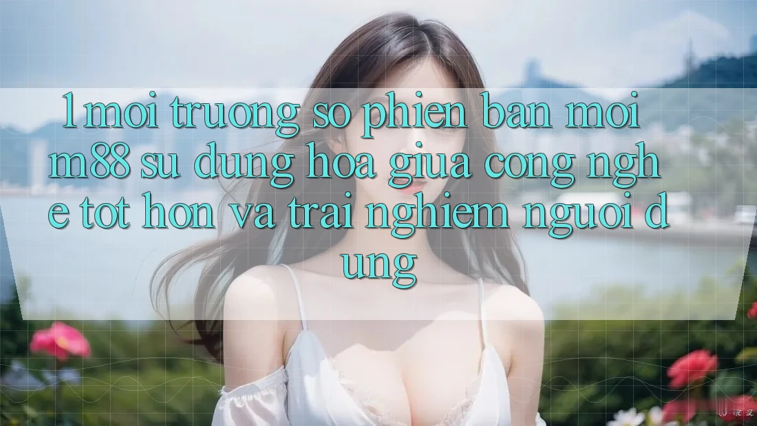 1. Môi trường số Phiên bản mới M88: Sự Dung hòa Giữa Công Nghệ Tốt hơn Và Trải Nghiệm Người Dùng