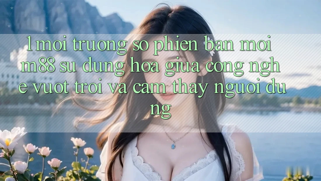 1. Môi trường số Phiên bản mới M88: Sự Dung hòa Giữa Công Nghệ Vượt Trội Và Cảm thấy Người Dùng