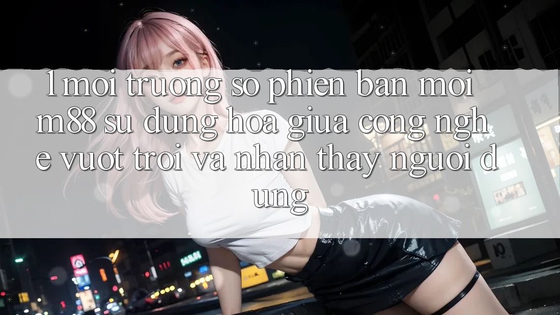 1. Môi trường số Phiên bản mới M88: Sự Dung hòa Giữa Công Nghệ Vượt Trội Và Nhận thấy Người Dùng