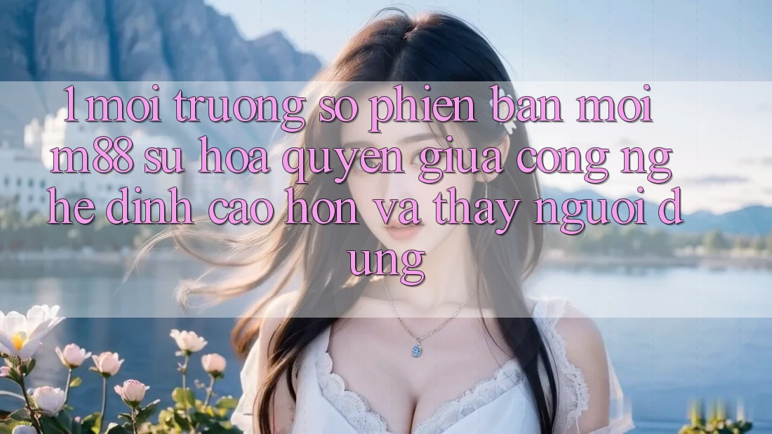 1. Môi trường số Phiên bản mới M88: Sự Hòa quyện Giữa Công Nghệ Đỉnh cao hơn Và Thấy Người Dùng